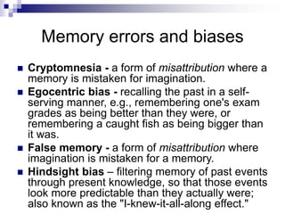 Memory errors and biases
 Cryptomnesia - a form of misattribution where a
memory is mistaken for imagination.
 Egocentric bias - recalling the past in a self-
serving manner, e.g., remembering one's exam
grades as being better than they were, or
remembering a caught fish as being bigger than
it was.
 False memory - a form of misattribution where
imagination is mistaken for a memory.
 Hindsight bias – filtering memory of past events
through present knowledge, so that those events
look more predictable than they actually were;
also known as the "I-knew-it-all-along effect."
 