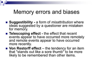 Memory errors and biases
 Suggestibility - a form of misattribution where
ideas suggested by a questioner are mistaken
for memory.
 Telescoping effect - the effect that recent
events appear to have occurred more remotely
and remote events appear to have occurred
more recently.
 Von Restorff effect – the tendency for an item
that "stands out like a sore thumb" to be more
likely to be remembered than other items.
 
