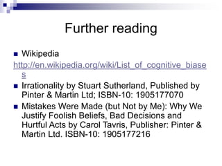 Further reading
 Wikipedia
http://en.wikipedia.org/wiki/List_of_cognitive_biase
s
 Irrationality by Stuart Sutherland, Published by
Pinter & Martin Ltd; ISBN-10: 1905177070
 Mistakes Were Made (but Not by Me): Why We
Justify Foolish Beliefs, Bad Decisions and
Hurtful Acts by Carol Tavris, Publisher: Pinter &
Martin Ltd. ISBN-10: 1905177216
 