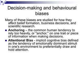 Decision-making and behavioural
biases
Many of these biases are studied for how they
affect belief formation, business decisions, and
scientific research.
 Anchoring – the common human tendency to
rely too heavily, or "anchor," on one trait or piece
of information when making decisions.
 Attentional Bias - implicit cognitive bias defined
as the tendency of emotionally dominant stimuli
in one's environment to preferentially draw and
hold attention.
 