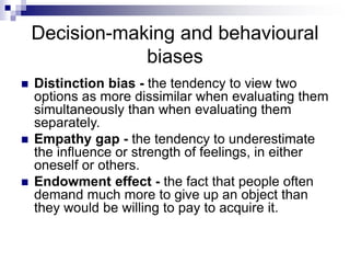 Decision-making and behavioural
biases
 Distinction bias - the tendency to view two
options as more dissimilar when evaluating them
simultaneously than when evaluating them
separately.
 Empathy gap - the tendency to underestimate
the influence or strength of feelings, in either
oneself or others.
 Endowment effect - the fact that people often
demand much more to give up an object than
they would be willing to pay to acquire it.
 