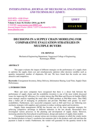 International Journal of Mechanical Engineering and Technology (IJMET), ISSN 0976 – 6340(Print),
ISSN 0976 – 6359(Online), Volume 5, Issue 10, October (2014), pp. 86-93 © IAEME
86
DECISIONS IN A SUPPLY CHAIN MODELING FOR
COMPARATIVE EVALUATION STRATEGIES IN
MULTIPLE BUYERS
CH. SRINIVAS
Mechanical Engineering Department, Vaageswari College of Engineering,
Karimnagar, INDIA
ABSTRACT
This paper evaluates the impact of different strategies on the performance of a supply chain
to optimize the supply chain cost and simultaneously optimize other decision variables such as
quantity transported, number of shipments, fill rate. We have found that the results are more
attractive and competitive.
Keywords: Consignment Inventory, Delay Delivery, Information Sharing, Lead Time, Supply Chain
Performance.
1. INTRODUCTION
More and more companies have recognized that there is a direct link between the
performance of supply chains and the availability inventory is one of the most widely discussed
issues for improving SC efficiency. It is widely known that Wal-Mart and Proctor & Gamble (P&G)
more strategic analysis regarding the retail sales of P&G products at Wal-Mart stores. Thus P&G
done a better job of managing its production and provides Wal-Mart with greater “in store”
availabilities. Furthermore, new successful companies such as Dell and Cisco are following new
stochastic strategies with suppliers and customers to reduce working capital and inventories.
Supply chain management (SCM) has become one of the most important strategies for
achieving competitive advantage in different industries in the last decade. Researchers have
investigated various processes in the planning and development of supply chains. However,
increasing attention has been placed on performance, design and analysis of supply chain models.
Consignment inventory is among various new inventory strategies in which the vendor stocks
his finished products in buyer’s warehouse but maintains title to the products until sold and then the
payment is made to vendor. Furthermore, the vendor will guarantee for the quantity stored in the
INTERNATIONAL JOURNAL OF MECHANICAL ENGINEERING
AND TECHNOLOGY (IJMET)
ISSN 0976 – 6340 (Print)
ISSN 0976 – 6359 (Online)
Volume 5, Issue 10, October (2014), pp. 86-93
© IAEME: www.iaeme.com/IJMET.asp
Journal Impact Factor (2014): 7.5377 (Calculated by GISI)
www.jifactor.com
IJMET
© I A E M E
 