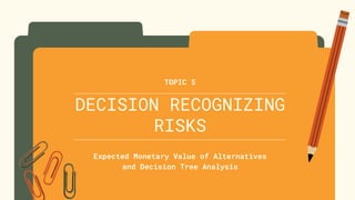 DECISION RECOGNIZING
RISKS
Expected Monetary Value of Alternatives
and Decision Tree Analysis
TOPIC 5
 