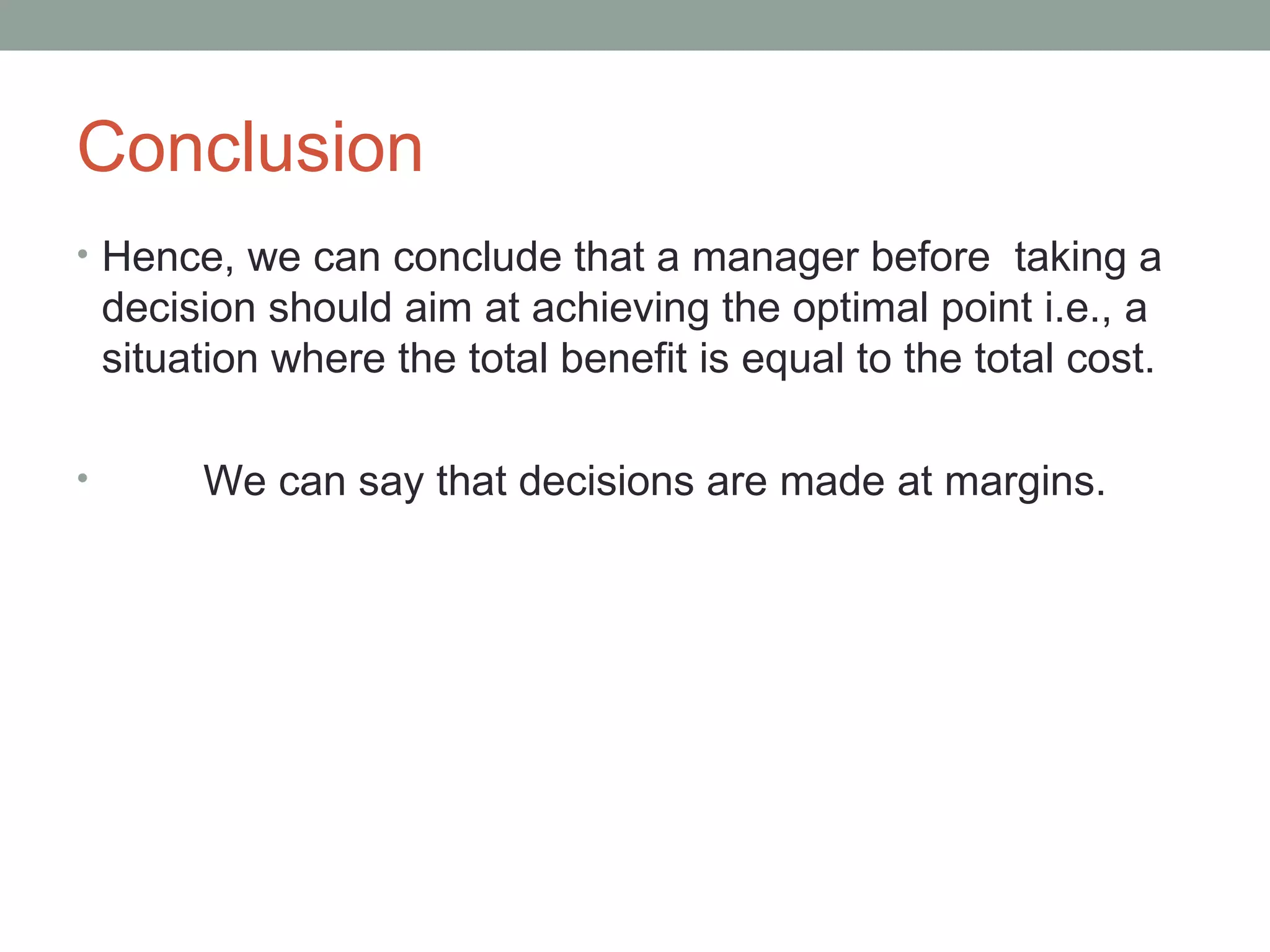 Conclusion Hence, we can conclude that a manager before  taking a decision should aim at achieving the optimal point i.e., a situation where the total benefit is equal to the total cost.  We can say that decisions are made at margins. 