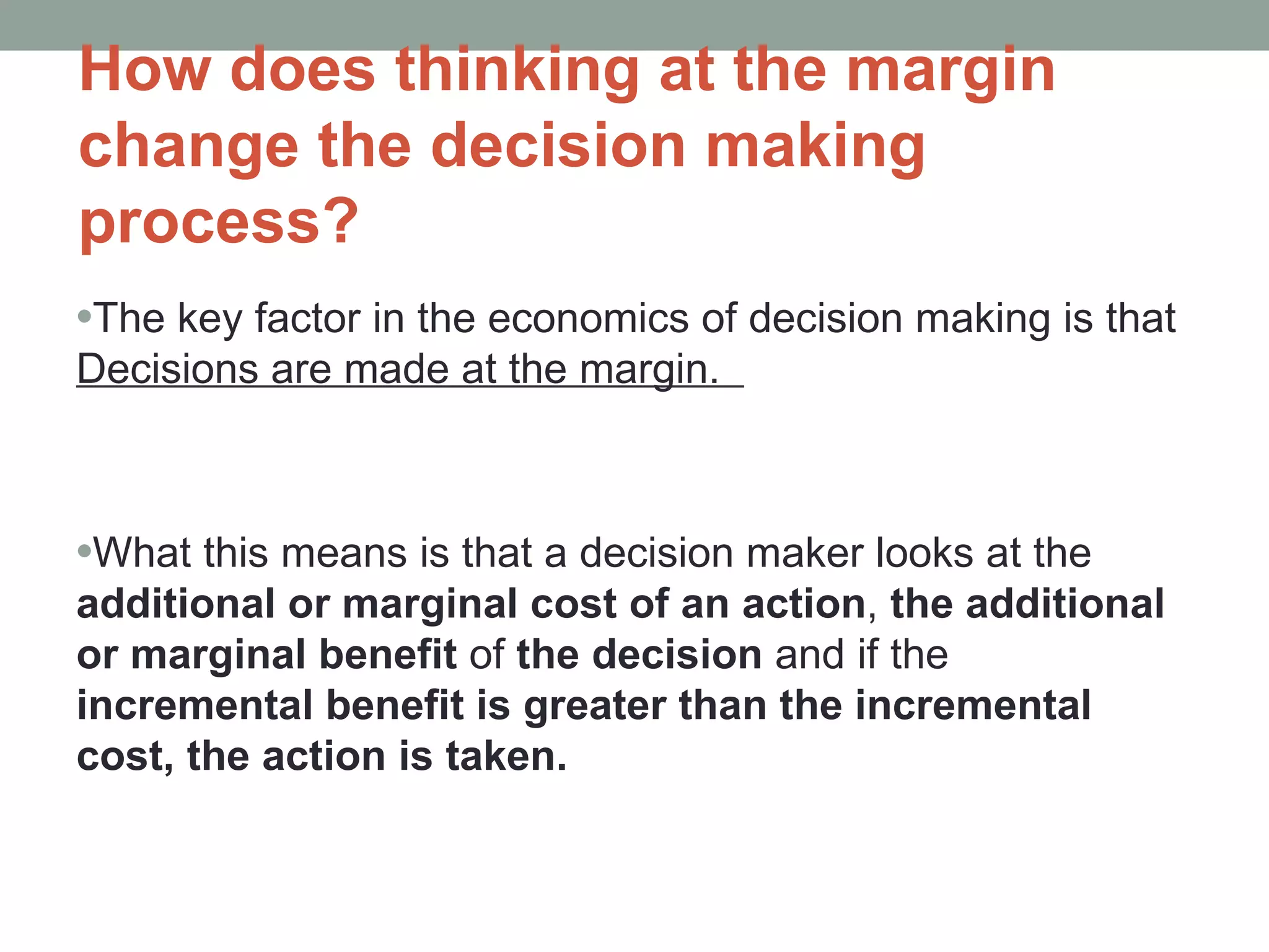 How does thinking at the margin change the decision making process? The key factor in the economics of decision making is that  Decisions are made at the margin.  What this means is that a decision maker looks at the  additional or marginal cost of an action ,  the additional or marginal benefit  of  the decision  and if the  incremental benefit is greater than the incremental cost, the action is taken.  