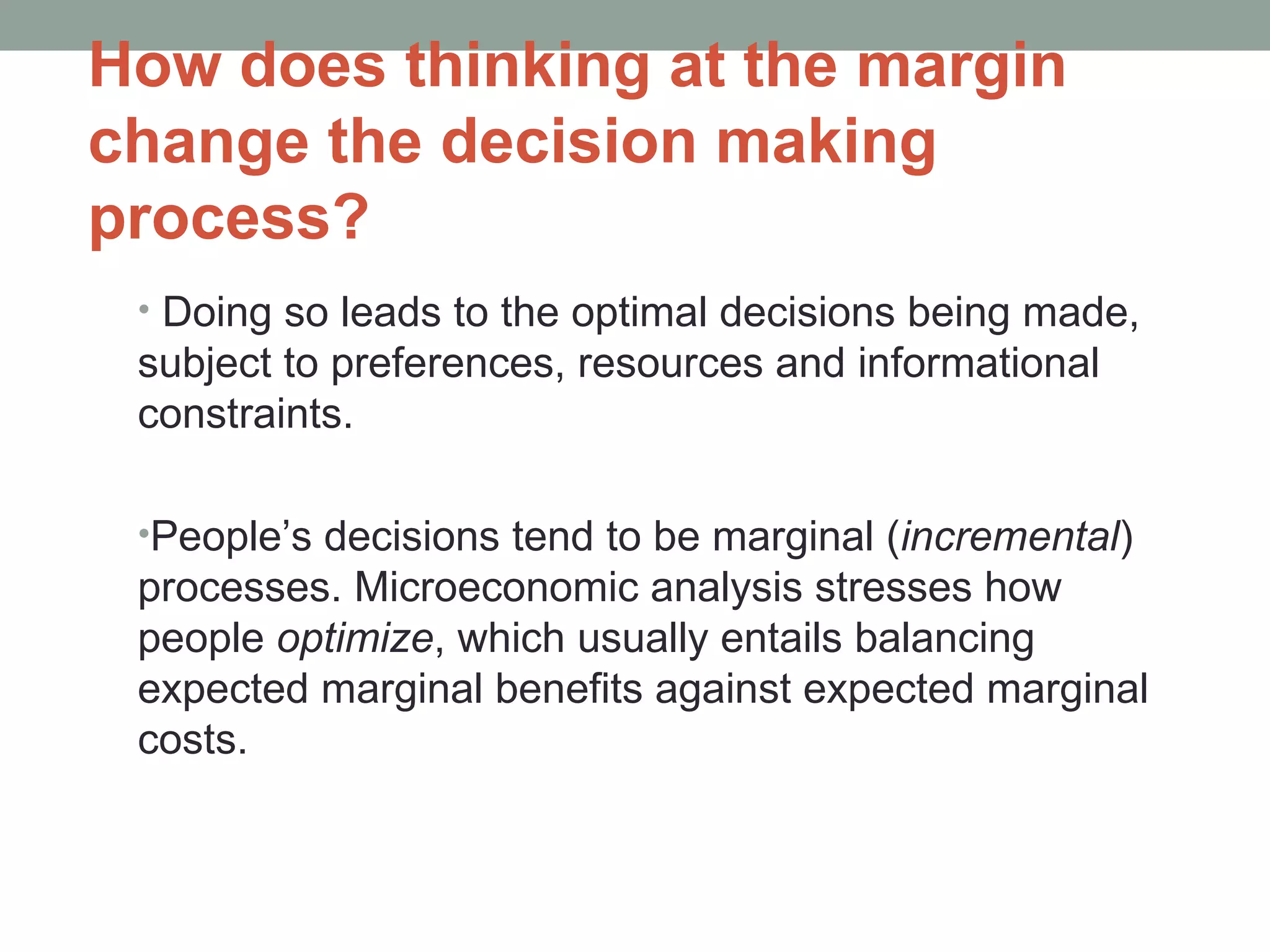 How does thinking at the margin change the decision making process? Doing so leads to the optimal decisions being made, subject to preferences, resources and informational constraints. People’s decisions tend to be marginal ( incremental ) processes. Microeconomic analysis stresses how people  optimize , which usually entails balancing expected marginal benefits against expected marginal costs. 