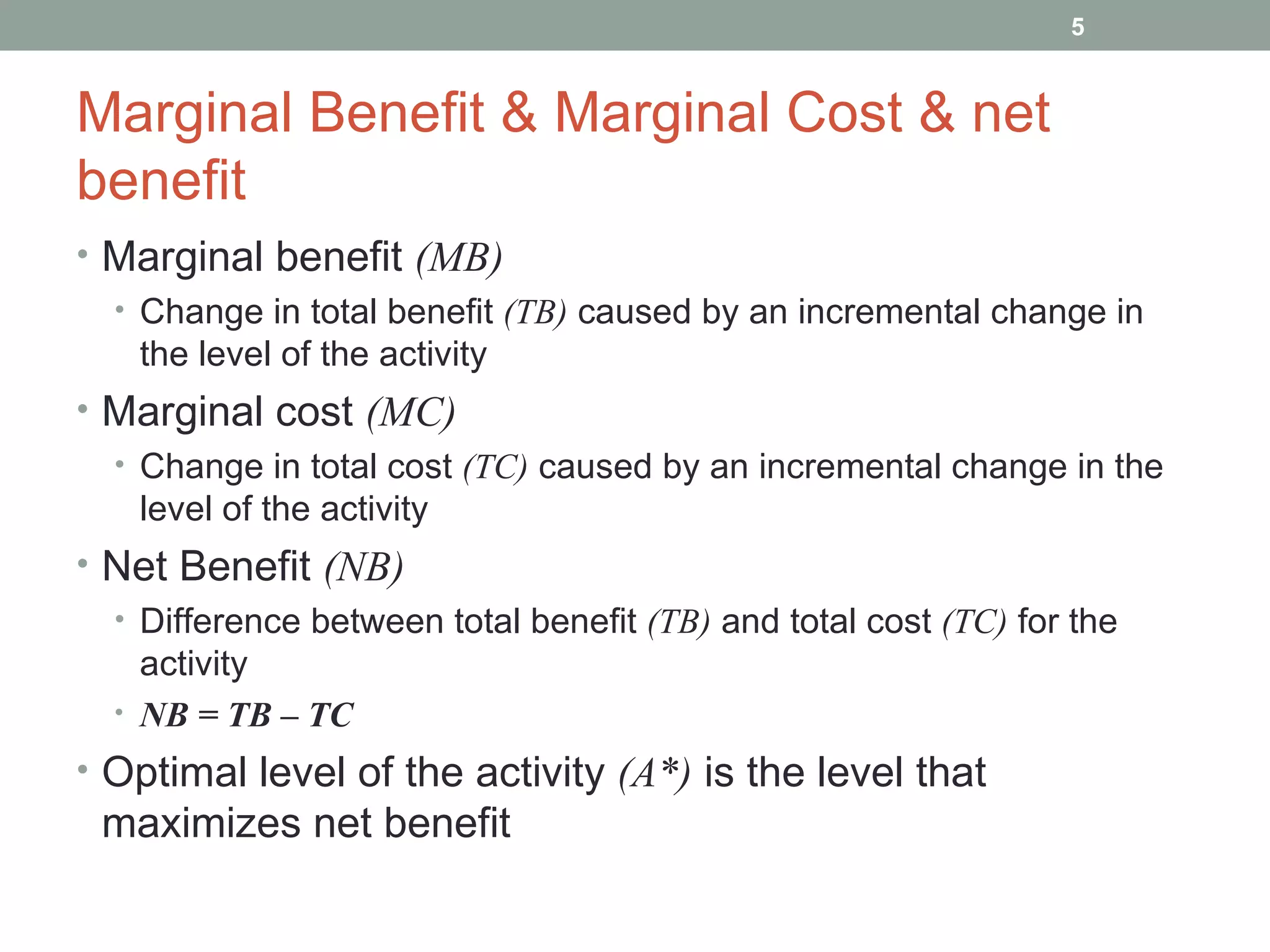 Marginal Benefit & Marginal Cost & net benefit Marginal benefit  (MB) Change in total benefit  (TB)  caused by an incremental change in the level of the activity Marginal cost  (MC) Change in total cost  (TC)  caused by an incremental change in the level of the activity Net Benefit  (NB) Difference between total benefit  (TB)  and total cost  (TC)  for the activity NB = TB – TC Optimal level of the activity  (A*)  is the level that maximizes net benefit 