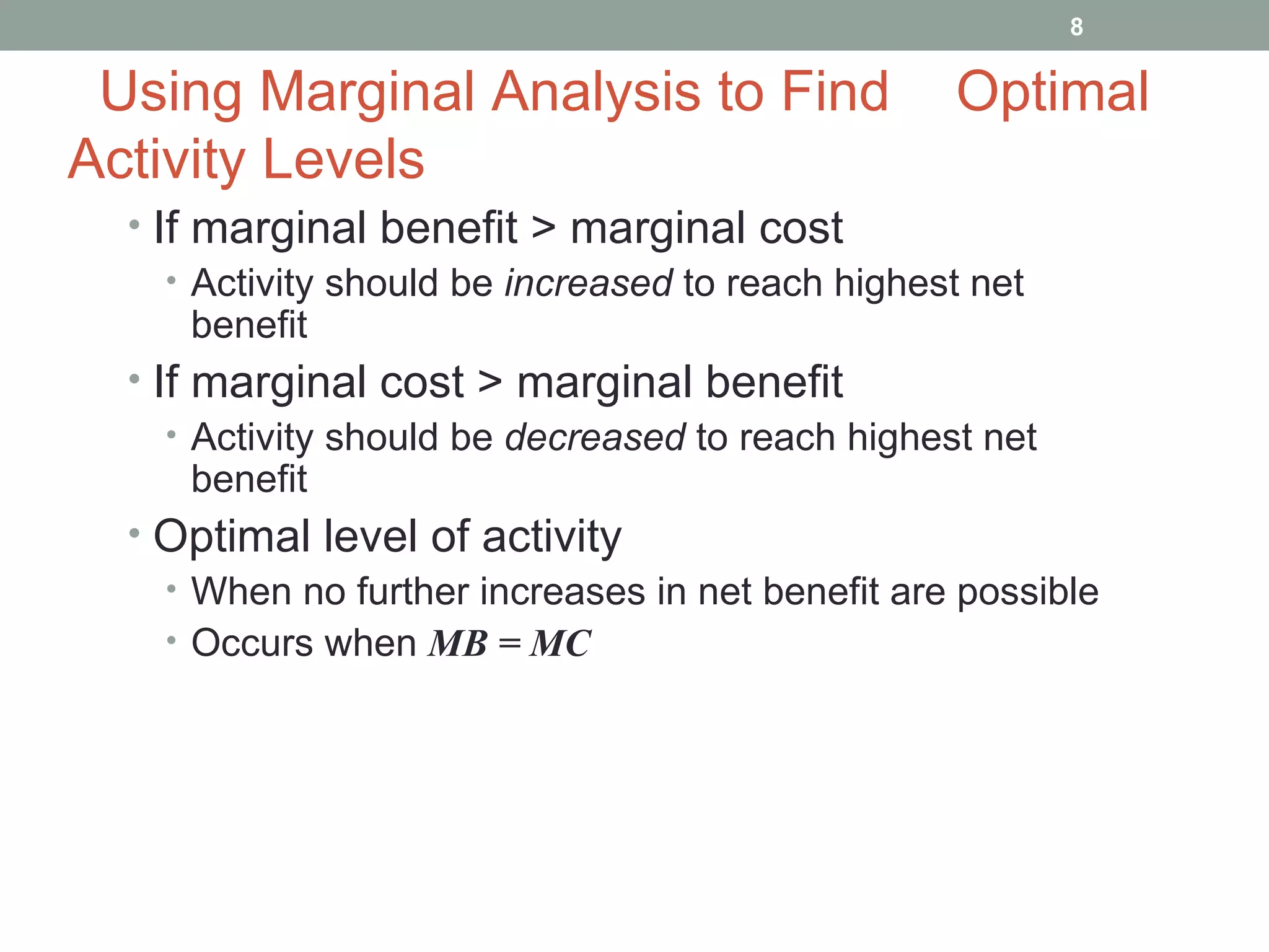 Using Marginal Analysis to Find  Optimal Activity Levels If marginal benefit > marginal cost Activity should be  increased  to reach highest net benefit If marginal cost > marginal benefit Activity should be  decreased  to reach highest net benefit Optimal level of activity When no further increases in net benefit are possible Occurs when  MB = MC 