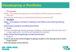Developing a Portfolio
• The Foundry
NUKE – The award-winning tool for visual effects and the industry’s standard
software
(http://www.thefoundry.co.uk/products/nuke/non-commercial/)
• Autodesk
Maya – 3D computer animation, modeling, visual effects and rendering software
tool
(http://www.autodesk.com/education/home)
• Fusion
Tools for compositing, keying, painting, animation, stereoscopic 3D and more, all in
a single application. Currently only available for windows
(https://www.blackmagicdesign.com/products/fusion)
• Sculptris
If you're new to the world of digital sculpting, Sculptris is the ideal ground on which
to get started
(http://pixologic.com/sculptris/)
 