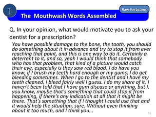 1

The Mouthwash Words Assembled

Raw Verbatims

Q. In your opinion, what would motivate you to ask your
dentist for a prescription?
You have possible damage to the bone, the tooth, you should
do something about it in advance and try to stop it from ever
reaching that point, and this is one way to do it. Certainly a
deterrent to it, and so, yeah I would think that somebody
who has that problem, that kind of a picture would catch
their eye, especially is they saw red blood. I do have you
know, if I brush my teeth hard enough or my gums, I do get
bleeding sometimes. When I go to the dentist and I have my
teeth cleaned, I bleed fairly well I guess. I do my share of it. I
haven't been told that I have gum disease or anything, but I,
you know, maybe that's something that could stop it from
happening, if there's any indication at all that it might be
there. That's something that if I thought I could use that and
it would help the situation, sure. Without even thinking
about it too much, and I think you…
13

 