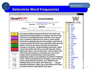 2

Determine Word Frequencies

You have possible damage to the bone, the tooth, you
should do something about it in advance and try to stop
it from ever reaching that point, and this is one way to
do it. Certainly a deterrent to it, and so, yeah I would
think that somebody who has that problem, that kind of
a picture would catch their eye, especially is they saw red
blood. I do have you know, if I brush my teeth hard
enough or my gums, I do get bleeding sometimes. When
I go to the dentist and I have my teeth cleaned, I bleed
fairly well I guess. I do my share of it. I haven't been told
that I have gum disease or anything, but I, you know,
maybe that's something that could stop it from
happening, if there's any indication at all that it might be
there. That's something that if I thought I could use that
and it would help the situation, sure. Without even
thinking about it too much, and I think you. u , I do get
bleeding sometimes. When I go to the dentist and I have
my teeth cleaned, I bleed fairly well I guess. tooth,
you should do something about

DecisionScan

14

 