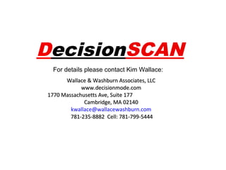 DecisionSCAN
For details please contact Kim Wallace:
Wallace & Washburn Associates, LLC
www.decisionmode.com
1770 Massachusetts Ave, Suite 177
Cambridge, MA 02140
kwallace@wallacewashburn.com
781-235-8882 Cell: 781-799-5444

 