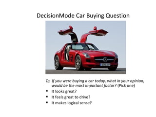 DecisionMode Car Buying Question

Q: If you were buying a car today, what in your opinion,
would be the most important factor? (Pick one)
• It looks great?
• It feels great to drive?
• It makes logical sense?

 