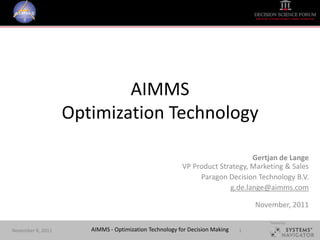 AIMMS
                   Optimization Technology

                                                                            Gertjan de Lange
                                                       VP Product Strategy, Marketing & Sales
                                                            Paragon Decision Technology B.V.
                                                                     g.de.lange@aimms.com

                                                                                November, 2011

                                                                                    Hosted by:

November 8, 2011      AIMMS - Optimization Technology for Decision Making   1
 