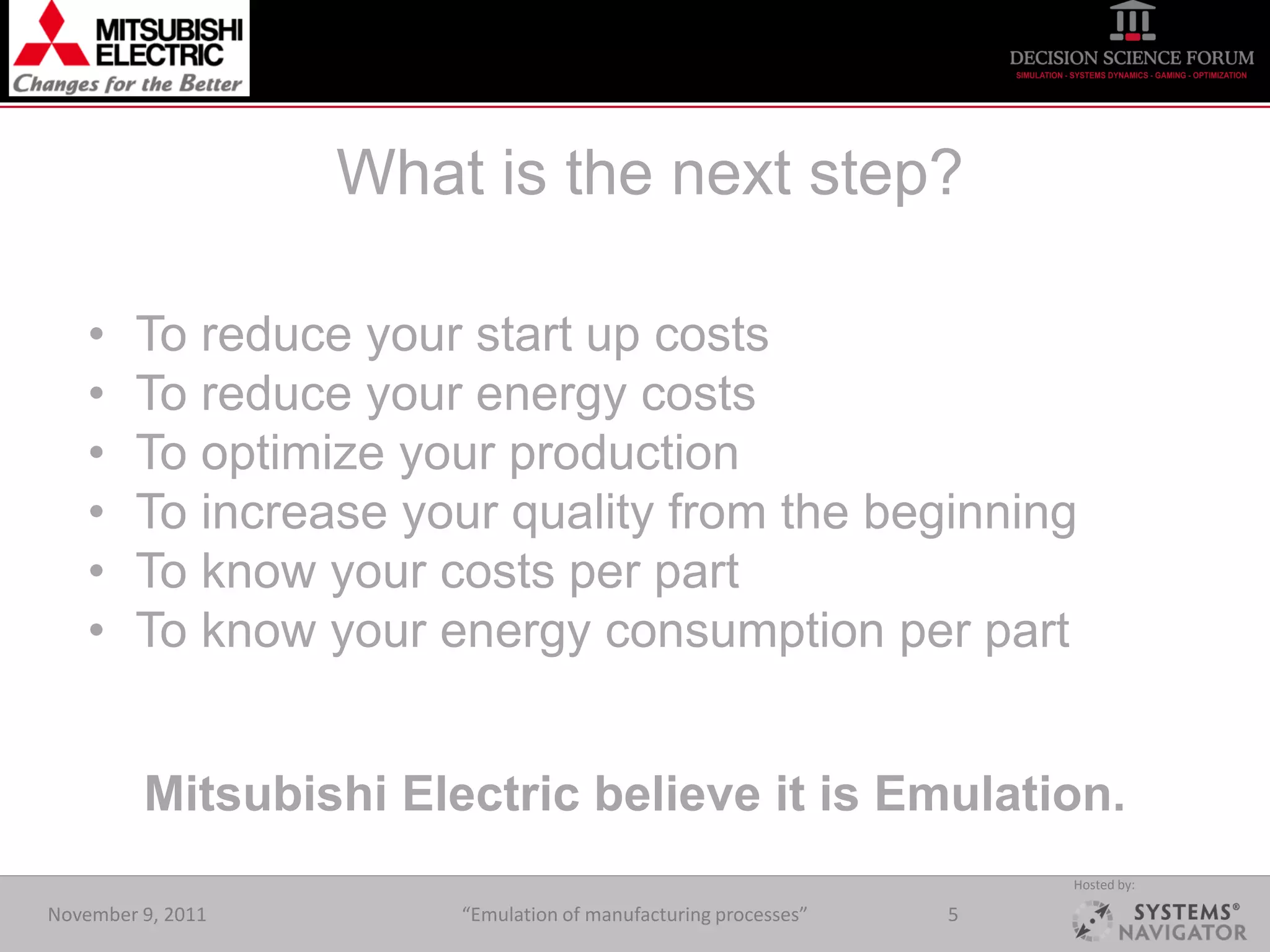 What is the next step?

    •   To reduce your start up costs
    •   To reduce your energy costs
    •   To optimize your production
    •   To increase your quality from the beginning
    •   To know your costs per part
    •   To know your energy consumption per part


         Mitsubishi Electric believe it is Emulation.
                                                                    Hosted by:

November 9, 2011       “Emulation of manufacturing processes”   5
 