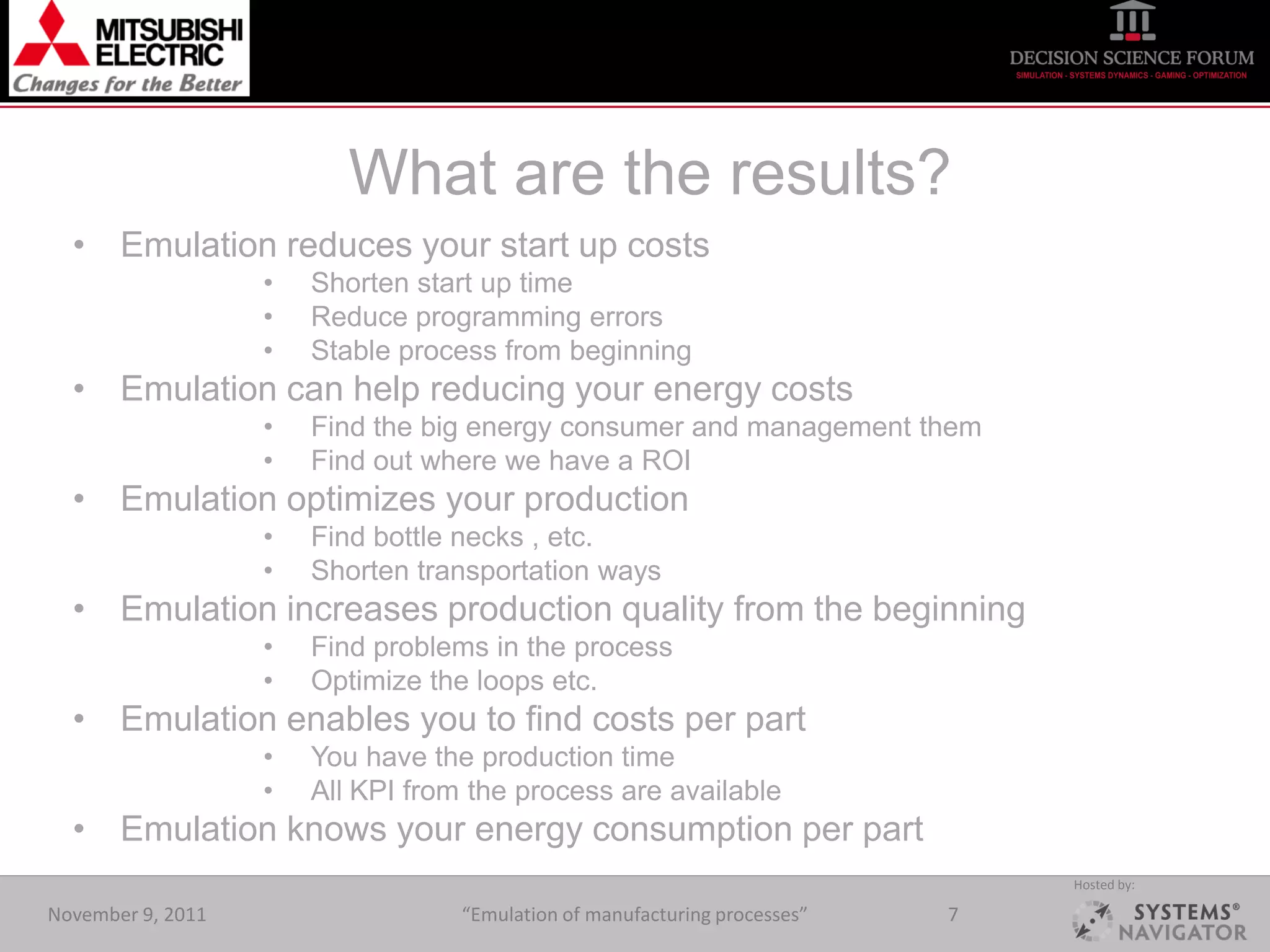 What are the results?
  • Emulation reduces your start up costs
                   •   Shorten start up time
                   •   Reduce programming errors
                   •   Stable process from beginning
  • Emulation can help reducing your energy costs
                   •   Find the big energy consumer and management them
                   •   Find out where we have a ROI
  • Emulation optimizes your production
                   •   Find bottle necks , etc.
                   •   Shorten transportation ways
  • Emulation increases production quality from the beginning
                   •   Find problems in the process
                   •   Optimize the loops etc.
  • Emulation enables you to find costs per part
                   •   You have the production time
                   •   All KPI from the process are available
  • Emulation knows your energy consumption per part
                                                                                Hosted by:

November 9, 2011                   “Emulation of manufacturing processes”   7
 