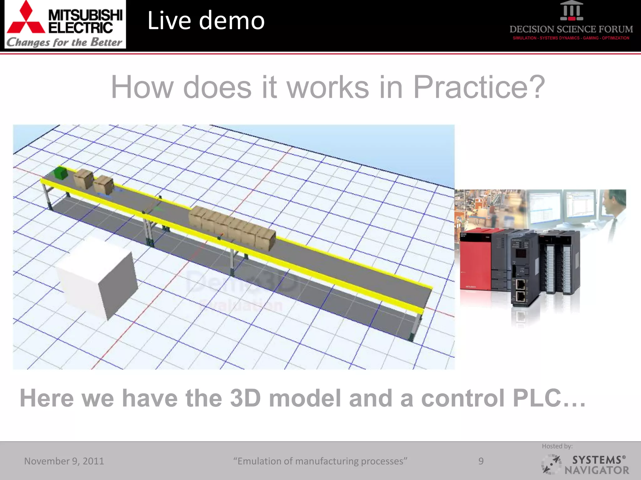 Live demo

                   How does it works in Practice?




Here we have the 3D model and a control PLC…
                                                                        Hosted by:

November 9, 2011           “Emulation of manufacturing processes”   9
 