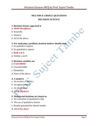 Decision Sciences MCQ by Prof. Sujeet Tambe
Decision Science MCQ by Prof. Sujeet Tambe Page 1
MULTIPLE CHOICE QUESTIONS
DECISION SCIENCE
1. Decision Science approach is
a. Multi-disciplinary
b. Scientific
c. Intuitive
d. All of the above
2. For analyzing a problem, decision-makers should study
a. Its qualitative aspects
b. Its quantitative aspects
c. Both a & b
d. Neither a nor b
3. Decision variables are
a. Controllable
b. Uncontrollable
c. Parameters
d. None of the above
4. A model is
a. An essence of reality
b. An approximation
c. An idealization
d. All of the above
5. Managerial decisions are based on
a. An evaluation of quantitative data
b. The use of qualitative factors
c. Results generated by formal models
d. All of the above
 