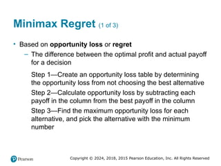 Copyright © 2024, 2018, 2015 Pearson Education, Inc. All Rights Reserved
Minimax Regret (1 of 3)
• Based on opportunity loss or regret
– The difference between the optimal profit and actual payoff
for a decision
Step 1—Create an opportunity loss table by determining
the opportunity loss from not choosing the best alternative
Step 2—Calculate opportunity loss by subtracting each
payoff in the column from the best payoff in the column
Step 3—Find the maximum opportunity loss for each
alternative, and pick the alternative with the minimum
number
 