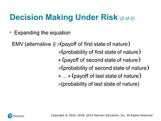 Copyright © 2024, 2018, 2015 Pearson Education, Inc. All Rights Reserved
Decision Making Under Risk (2 of 2)
• Expanding the equation
 
 
 
 
 
EMV alternative payoff of first state of nature
probability of first state of nature
payoff of second state of nature
probability of second state of nature
… payoff of last state of natur
(
e
)
i 



 
probability of last state of na
( )
ture

 