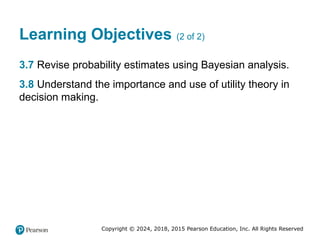 Copyright © 2024, 2018, 2015 Pearson Education, Inc. All Rights Reserved
Learning Objectives (2 of 2)
3.7 Revise probability estimates using Bayesian analysis.
3.8 Understand the importance and use of utility theory in
decision making.
 