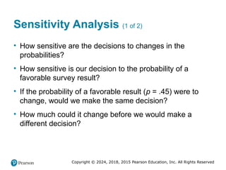 Copyright © 2024, 2018, 2015 Pearson Education, Inc. All Rights Reserved
Sensitivity Analysis (1 of 2)
• How sensitive are the decisions to changes in the
probabilities?
• How sensitive is our decision to the probability of a
favorable survey result?
• If the probability of a favorable result (p = .45) were to
change, would we make the same decision?
• How much could it change before we would make a
different decision?
 