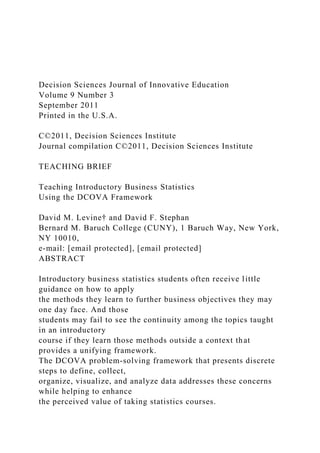 Decision Sciences Journal of Innovative Education
Volume 9 Number 3
September 2011
Printed in the U.S.A.
C©2011, Decision Sciences Institute
Journal compilation C©2011, Decision Sciences Institute
TEACHING BRIEF
Teaching Introductory Business Statistics
Using the DCOVA Framework
David M. Levine† and David F. Stephan
Bernard M. Baruch College (CUNY), 1 Baruch Way, New York,
NY 10010,
e-mail: [email protected], [email protected]
ABSTRACT
Introductory business statistics students often receive little
guidance on how to apply
the methods they learn to further business objectives they may
one day face. And those
students may fail to see the continuity among the topics taught
in an introductory
course if they learn those methods outside a context that
provides a unifying framework.
The DCOVA problem-solving framework that presents discrete
steps to define, collect,
organize, visualize, and analyze data addresses these concerns
while helping to enhance
the perceived value of taking statistics courses.
 