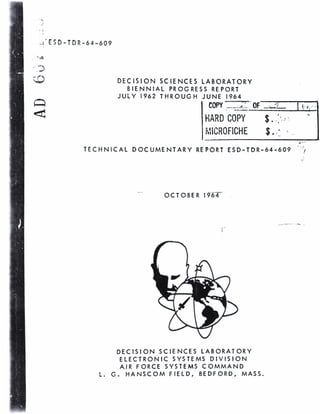 J 
.»'ESD-TDR-64-609 
DECISION SCIENCES LABORATORY 
BIENNIAL PROGRESS REPORT 
JULY 1962 THROUGH JUNE 1964 
COPY ZZ2T OF 'f. 
HARD COPY $..; 
MICROFICHE %.r 
TECHNICAL DOCUMENTARY REPORT ESD-TDR-64-609 
OCTOBER I964~~ 
DECISION SCIENCES LABORATORY 
ELECTRONIC SYSTEMS DIVISION 
AIR FORCE SYSTEMS COMMAND 
L. G. HANSCOM FIELD, BEDFORD, MASS. 
 