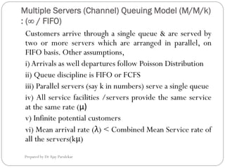 Multiple Servers (Channel) Queuing Model (M/M/k)
: (∞ / FIFO)
Prepared by Dr Ajay Parulekar
Customers arrive through a single queue & are served by
two or more servers which are arranged in parallel, on
FIFO basis. Other assumptions,
i)Arrivals as well departures follow Poisson Distribution
ii) Queue discipline is FIFO or FCFS
iii) Parallel servers (say k in numbers) serve a single queue
iv) All service facilities /servers provide the same service
at the same rate (μ)
v) Infinite potential customers
vi) Mean arrival rate (λ) < Combined Mean Service rate of
all the servers(kμ)
 