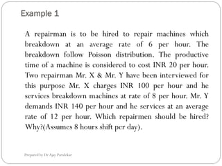 Example 1
Prepared by Dr Ajay Parulekar
A repairman is to be hired to repair machines which
breakdown at an average rate of 6 per hour. The
breakdown follow Poisson distribution. The productive
time of a machine is considered to cost INR 20 per hour.
Two repairman Mr. X & Mr. Y have been interviewed for
this purpose Mr. X charges INR 100 per hour and he
services breakdown machines at rate of 8 per hour. Mr. Y
demands INR 140 per hour and he services at an average
rate of 12 per hour. Which repairmen should be hired?
Why?(Assumes 8 hours shift per day).
 