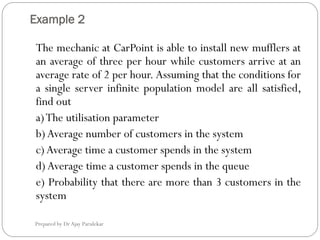 Example 2
Prepared by Dr Ajay Parulekar
The mechanic at CarPoint is able to install new mufflers at
an average of three per hour while customers arrive at an
average rate of 2 per hour. Assuming that the conditions for
a single server infinite population model are all satisfied,
find out
a)The utilisation parameter
b)Average number of customers in the system
c)Average time a customer spends in the system
d)Average time a customer spends in the queue
e) Probability that there are more than 3 customers in the
system
 