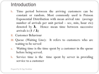 Introduction
Prepared by Dr Ajay Parulekar
b. Time period between the arriving customers can be
constant or random. Most commonly used is Poisson
Exponential Distribution with mean arrival rate (average
number of arrivals per unit period – sec, min, hour etc)
denoted by λ. Hence mean time between successive
arrivals is (1 / λ)
II. Customer Behaviour
III. Queue (Waiting Line): It refers to customers who are
waiting to be served
a. Waiting time is the time spent by a customer in the queue
before being served.
b. Service time is the time spent by server in providing
service to a customer
 