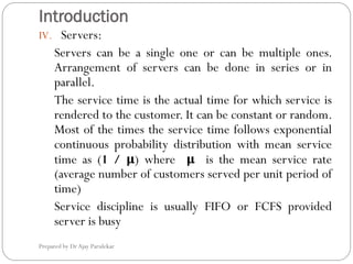 Introduction
Prepared by Dr Ajay Parulekar
IV. Servers:
Servers can be a single one or can be multiple ones.
Arrangement of servers can be done in series or in
parallel.
The service time is the actual time for which service is
rendered to the customer. It can be constant or random.
Most of the times the service time follows exponential
continuous probability distribution with mean service
time as (1 / μ) where μ is the mean service rate
(average number of customers served per unit period of
time)
Service discipline is usually FIFO or FCFS provided
server is busy
 