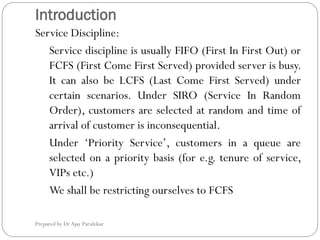 Introduction
Prepared by Dr Ajay Parulekar
Service Discipline:
Service discipline is usually FIFO (First In First Out) or
FCFS (First Come First Served) provided server is busy.
It can also be LCFS (Last Come First Served) under
certain scenarios. Under SIRO (Service In Random
Order), customers are selected at random and time of
arrival of customer is inconsequential.
Under ‘Priority Service’, customers in a queue are
selected on a priority basis (for e.g. tenure of service,
VIPs etc.)
We shall be restricting ourselves to FCFS
 