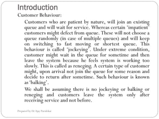 Introduction
Prepared by Dr Ajay Parulekar
Customer Behaviour:
Customers who are patient by nature, will join an existing
queue and will wait for service. Whereas certain ‘impatient’
customers might defect from queue. These will not choose a
queue randomly (in case of multiple queues) and will keep
on switching to fast moving or shortest queue. This
behaviour is called ‘jockeying’. Under extreme condition,
customer might wait in the queue for sometime and then
leave the system because he feels system is working too
slowly. This is called as reneging. A certain type of customer
might, upon arrival not join the queue for some reason and
decide to return after sometime. Such behaviour is known
as‘balking’.
We shall be assuming there is no jockeying or balking or
reneging and customers leave the system only after
receiving service and not before.
 