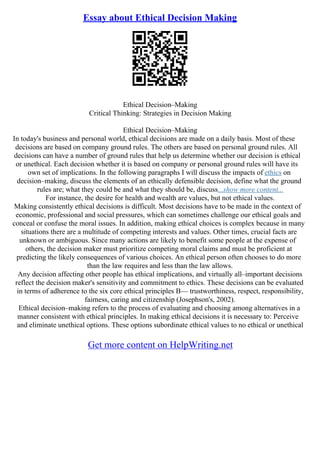 Essay about Ethical Decision Making
Ethical Decision–Making
Critical Thinking: Strategies in Decision Making
Ethical Decision–Making
In today's business and personal world, ethical decisions are made on a daily basis. Most of these
decisions are based on company ground rules. The others are based on personal ground rules. All
decisions can have a number of ground rules that help us determine whether our decision is ethical
or unethical. Each decision whether it is based on company or personal ground rules will have its
own set of implications. In the following paragraphs I will discuss the impacts of ethics on
decision–making, discuss the elements of an ethically defensible decision, define what the ground
rules are; what they could be and what they should be, discuss...show more content...
For instance, the desire for health and wealth are values, but not ethical values.
Making consistently ethical decisions is difficult. Most decisions have to be made in the context of
economic, professional and social pressures, which can sometimes challenge our ethical goals and
conceal or confuse the moral issues. In addition, making ethical choices is complex because in many
situations there are a multitude of competing interests and values. Other times, crucial facts are
unknown or ambiguous. Since many actions are likely to benefit some people at the expense of
others, the decision maker must prioritize competing moral claims and must be proficient at
predicting the likely consequences of various choices. An ethical person often chooses to do more
than the law requires and less than the law allows.
Any decision affecting other people has ethical implications, and virtually all–important decisions
reflect the decision maker's sensitivity and commitment to ethics. These decisions can be evaluated
in terms of adherence to the six core ethical principles В— trustworthiness, respect, responsibility,
fairness, caring and citizenship (Josephson's, 2002).
Ethical decision–making refers to the process of evaluating and choosing among alternatives in a
manner consistent with ethical principles. In making ethical decisions it is necessary to: Perceive
and eliminate unethical options. These options subordinate ethical values to no ethical or unethical
Get more content on HelpWriting.net
 