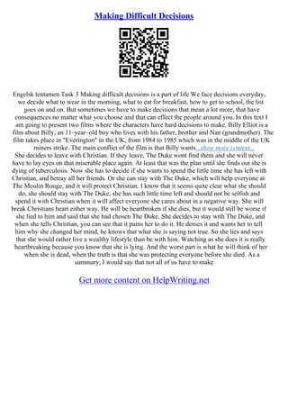 Making Difficult Decisions
Engelsk tentamen Task 3 Making difficult decisions is a part of life We face decisions everyday,
we decide what to wear in the morning, what to eat for breakfast, how to get to school, the list
goes on and on. But sometimes we have to make decisions that mean a lot more, that have
consequences no matter what you choose and that can effect the people around you. In this text I
am going to present two films where the characters have hard decisions to make. Billy Elliot is a
film about Billy, an 11–year–old boy who lives with his father, brother and Nan (grandmother). The
film takes place in "Everington" in the UK, from 1984 to 1985 which was in the middle of the UK
miners strike. The main conflict of the film is that Billy wants...show more content...
She decides to leave with Christian. If they leave, The Duke wont find them and she will never
have to lay eyes on that miserable place again. At least that was the plan until she finds out she is
dying of tuberculosis. Now she has to decide if she wants to spend the little time she has left with
Christian, and betray all her friends. Or she can stay with The Duke, which will help everyone at
The Moulin Rouge, and it will protect Christian. I know that it seems quite clear what she should
do, she should stay with The Duke, she has such little time left and should not be selfish and
spend it with Christian when it will affect everyone she cares about in a negative way. She will
break Christians heart either way. He will be heartbroken if she dies, but it would still be worse if
she lied to him and said that she had chosen The Duke. She decides to stay with The Duke, and
when she tells Christian, you can see that it pains her to do it. He denies it and wants her to tell
him why she changed her mind, he knows that what she is saying not true. So she lies and says
that she would rather live a wealthy lifestyle than be with him. Watching as she does it is really
heartbreaking because you know that she is lying. And the worst part is what he will think of her
when she is dead, when the truth is that she was protecting everyone before she died. As a
summary, I would say that not all of us have to make
Get more content on HelpWriting.net
 