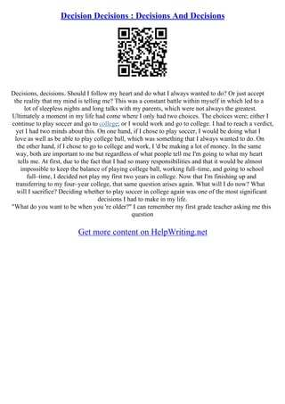 Decision Decisions : Decisions And Decisions
Decisions, decisions. Should I follow my heart and do what I always wanted to do? Or just accept
the reality that my mind is telling me? This was a constant battle within myself in which led to a
lot of sleepless nights and long talks with my parents, which were not always the greatest.
Ultimately a moment in my life had come where I only had two choices. The choices were; either I
continue to play soccer and go to college; or I would work and go to college. I had to reach a verdict,
yet I had two minds about this. On one hand, if I chose to play soccer, I would be doing what I
love as well as be able to play college ball, which was something that I always wanted to do. On
the other hand, if I chose to go to college and work, I 'd be making a lot of money. In the same
way, both are important to me but regardless of what people tell me I'm going to what my heart
tells me. At first, due to the fact that I had so many responsibilities and that it would be almost
impossible to keep the balance of playing college ball, working full–time, and going to school
full–time, I decided not play my first two years in college. Now that I'm finishing up and
transferring to my four–year college, that same question arises again. What will I do now? What
will I sacrifice? Deciding whether to play soccer in college again was one of the most significant
decisions I had to make in my life.
"What do you want to be when you 're older?" I can remember my first grade teacher asking me this
question
Get more content on HelpWriting.net
 