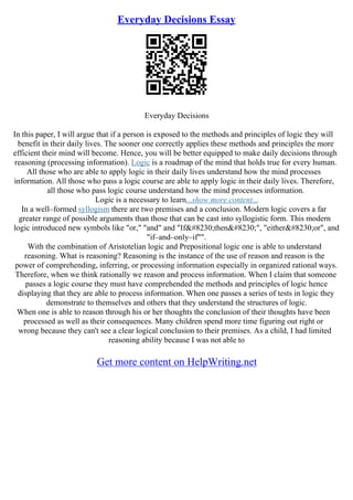 Everyday Decisions Essay
Everyday Decisions
In this paper, I will argue that if a person is exposed to the methods and principles of logic they will
benefit in their daily lives. The sooner one correctly applies these methods and principles the more
efficient their mind will become. Hence, you will be better equipped to make daily decisions through
reasoning (processing information). Logic is a roadmap of the mind that holds true for every human.
All those who are able to apply logic in their daily lives understand how the mind processes
information. All those who pass a logic course are able to apply logic in their daily lives. Therefore,
all those who pass logic course understand how the mind processes information.
Logic is a necessary to learn...show more content...
In a well–formed syllogism there are two premises and a conclusion. Modern logic covers a far
greater range of possible arguments than those that can be cast into syllogistic form. This modern
logic introduced new symbols like "or," "and" and "If…then…", "either…or", and
"if–and–only–if"".
With the combination of Aristotelian logic and Prepositional logic one is able to understand
reasoning. What is reasoning? Reasoning is the instance of the use of reason and reason is the
power of comprehending, inferring, or processing information especially in organized rational ways.
Therefore, when we think rationally we reason and process information. When I claim that someone
passes a logic course they must have comprehended the methods and principles of logic hence
displaying that they are able to process information. When one passes a series of tests in logic they
demonstrate to themselves and others that they understand the structures of logic.
When one is able to reason through his or her thoughts the conclusion of their thoughts have been
processed as well as their consequences. Many children spend more time figuring out right or
wrong because they can't see a clear logical conclusion to their premises. As a child, I had limited
reasoning ability because I was not able to
Get more content on HelpWriting.net
 