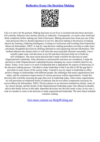 Reflective Essay On Decision Making
Life is to strive for the greatest. Making decisions in our lives is essential and also those decisions
will certainly influence one's destiny directly or indirectly. Consequently, we need a clear mind and
think completely before making any kind of decisions. Making decisions have been just one of the
main processes that we should experience in our live. Decision making is the process of making
choices by Framing, Gathering Intelligence, Coming to Conclusions and Learning from Experience
(Russo & Schoemaker, 2002). A step–by–step decision–making procedure can help us make more
calculated, thoughtful decisions by defining alternatives and organizing relevant information. This
method enhances the chances that we will select the most enjoyable alternate reasonable. I have
actually made some vital decisions in my life and those decisions help me to build my
self–confidence. The most recent decision that I made would be the decision to study
Organizational Leadership. After alternatives and potential outcomes are considered, I made the
decision to study Organizational Leadership because changing my career would be ideal for my
future. Today, every sector is in need of leadership that is appropriate for aspects of democracy in
the decision–making process. I decided to study leadership so that I am able to fill the gap that is
prevalent in many facets of the society today. I intend to use my major in leadership to effect
positive change in relationships with different people, the challenges that many organizations face
today, and the continuous improvement of various processes within organizations. I made this
decision after carefully assessing the gaps that exist in leadership today, where many organizations
are still persistent on traditional forms of authority that do not reflect components necessary for
success (Russo & Schoemaker, 2002). The key players in my decision included my family, some of
my closest friends, and the faculty of the Organizational leadership major who offered invaluable
advice that finally led me to this path. Important decisions one like this needs a time. In my case, I
took six months to come to the decision to study organizational leadership. The time frame included
research, seeking
Get more content on HelpWriting.net
 
