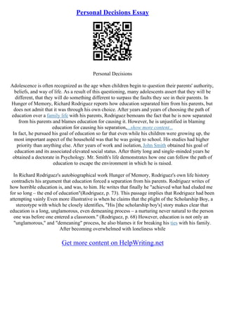 Personal Decisions Essay
Personal Decisions
Adolescence is often recognized as the age when children begin to question their parents' authority,
beliefs, and way of life. As a result of this questioning, many adolescents assert that they will be
different, that they will do something different to surpass the faults they see in their parents. In
Hunger of Memory, Richard Rodriguez reports how education separated him from his parents, but
does not admit that it was through his own choice. After years and years of choosing the path of
education over a family life with his parents, Rodriguez bemoans the fact that he is now separated
from his parents and blames education for causing it. However, he is unjustified in blaming
education for causing his separation,...show more content...
In fact, he pursued his goal of education so far that even while his children were growing up, the
most important aspect of the household was that he was going to school. His studies had higher
priority than anything else. After years of work and isolation, John Smith obtained his goal of
education and its associated elevated social status. After thirty long and single–minded years he
obtained a doctorate in Psychology. Mr. Smith's life demonstrates how one can follow the path of
education to escape the environment in which he is raised.
In Richard Rodriguez's autobiographical work Hunger of Memory, Rodriguez's own life history
contradicts his argument that education forced a separation from his parents. Rodriguez writes of
how horrible education is, and was, to him. He writes that finally he "achieved what had eluded me
for so long – the end of education"(Rodriguez, p. 73). This passage implies that Rodriguez had been
attempting vainly Even more illustrative is when he claims that the plight of the Scholarship Boy, a
stereotype with which he closely identifies, "His [the scholarship boy's] story makes clear that
education is a long, unglamorous, even demeaning process – a nurturing never natural to the person
one was before one entered a classroom." (Rodriguez, p. 68) However, education is not only an
"unglamorous," and "demeaning" process, he also blames it for breaking his ties with his family.
After becoming overwhelmed with loneliness while
Get more content on HelpWriting.net
 