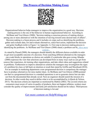 The Process of Decision Making Essay
Organizational behavior helps managers to improve the organization in a good way. Decision
making process is the one of the behavior in human organizational behavior. According to
McShane and Von Glinow (2000), "decision making a conscious process of making choices
among one or more alternatives with the intention of moving toward some desired state of affairs".
Decision making is a linear process and it includes six steps such as identifying the problems,
gather and evaluate data, list and evaluate alternatives, select best action, implement the decision
and getter feedback (refer to Figure 1 in Appendix 1). First step in decision making process is
identifying the problems. As McShane and Von Glinow (2000) stated, a problem can be...show more
content...
As stated by Prasad (2008), the managers should identify the different choices available in order
to get most acceptable outcome of a decision. From searching different alternatives the managers
can evade blocks in operations as choices are suitable if a particular idea goes wrong. Khanka
(2000) expresses the view that selections can developed from in many ways such as can get from
sources like experience, do training other organizations, and take others ideas and suggestions related
in problems. Furthermore to improve alternatives solution the managers may investigation the signs
of a problem for clues or fall back on intuition or result that stated by Griffin and Moorhead (2010).
For an example in marketing department a non–programmed decision is compulsory the manager
have to produce alternatives for raise market share. As McShane and Von Glinow (2000) pointed
out that in a programmed decision is a standard operations is not to generate choice but can take
out from the documented that already saved. Next an organizer should search the mission of a
decision. In other words they need to define what is to be accomplished by it (Quick & Nelson,
2013). The decision criteria are important as mentioned by Dubrin (2002). The several criteria are
consumers must aware of varies in quality of products, there not happen inflation, workers must
consider the quality of improvements and lastly job satisfaction should not be reduce. Third process
of decision making is list and
Get more content on HelpWriting.net
 