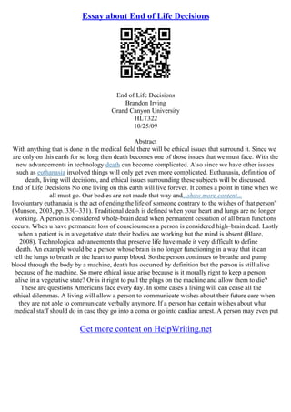 Essay about End of Life Decisions
End of Life Decisions
Brandon Irving
Grand Canyon University
HLT322
10/25/09
Abstract
With anything that is done in the medical field there will be ethical issues that surround it. Since we
are only on this earth for so long then death becomes one of those issues that we must face. With the
new advancements in technology death can become complicated. Also since we have other issues
such as euthanasia involved things will only get even more complicated. Euthanasia, definition of
death, living will decisions, and ethical issues surrounding these subjects will be discussed.
End of Life Decisions No one living on this earth will live forever. It comes a point in time when we
all must go. Our bodies are not made that way and...show more content...
Involuntary euthanasia is the act of ending the life of someone contrary to the wishes of that person"
(Munson, 2003, pp. 330–331). Traditional death is defined when your heart and lungs are no longer
working. A person is considered whole–brain dead when permanent cessation of all brain functions
occurs. When u have permanent loss of consciousness a person is considered high–brain dead. Lastly
when a patient is in a vegetative state their bodies are working but the mind is absent (Blaze,
2008). Technological advancements that preserve life have made it very difficult to define
death. An example would be a person whose brain is no longer functioning in a way that it can
tell the lungs to breath or the heart to pump blood. So the person continues to breathe and pump
blood through the body by a machine, death has occurred by definition but the person is still alive
because of the machine. So more ethical issue arise because is it morally right to keep a person
alive in a vegetative state? Or is it right to pull the plugs on the machine and allow them to die?
These are questions Americans face every day. In some cases a living will can cease all the
ethical dilemmas. A living will allow a person to communicate wishes about their future care when
they are not able to communicate verbally anymore. If a person has certain wishes about what
medical staff should do in case they go into a coma or go into cardiac arrest. A person may even put
Get more content on HelpWriting.net
 