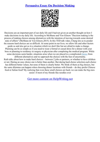Persuasive Essay On Decision Making
Decisions are an important part of our daily life and I had not given an another thought on how I
make decisions in my daily life. According to McShane and Von Glinow "Decision making is the
process of making choices among alternatives with the intention of moving towards some desired
state of affairs" (McShane & Von Glinow,2015). In this TED talk video, Chang lets us to ponder
the reasons hard choices are so difficult. At some point in our lives, we allow life and other factors
guide us and also get us in a situation which we don't like but are afraid to make a change.
Planning can be as simple as if you need to wear a formal or casual dress for a dinner with your
boss or planning to residency in surgery or physician after completing the medical program. While
some decisions seem harder, situations arise when we are placed in a complicated choice from
different alternatives and we approach the choices with the fear of uncertainty.
Ruth talks about how to make hard choices – between 2 jobs or partners, or whether to have children
or not. During an easy choice one is better than another. But during hard choice selection each choice
has different better values, but none of them is clearly better. We think of them as big choices, but
the same dilemma can happen when choosing dinner locations with friends – do they prefer Chinese
food or Italian food? By realizing that even these small choices are hard, we can make the big ones
easier: if most of my friends like noodles over
Get more content on HelpWriting.net
 
