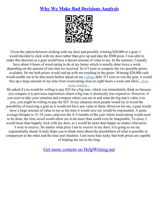 Why We Make Bad Decisions Analysis
Given the option between sticking with my door and possibly winning $20,000 or a goat, I
would decided to stick with my door rather than give up and take the $500 prize. I was able to
make this decision as a goat would have a decent amount of value to me. In the summer, I usually
have about 4 hours of weed eating to do at my house which is usually done twice a week
depending on the amount of rain that we received. So if I were to compare the two possible prizes
available, for me both prizes would end up with me resulting in the green. Winning $20,000 cash
would enable me to be that much farther ahead on my college debt. If I were to win the goat, it would
free up a large amount of my time from weed eating close to eight hours a week and allow...show
more content...
He asked if you would be willing to pay $25 for a big mac, which you immediately think no because
you compare it to previous experiences where a big mac is drastically less expensive. However, if
you were to take your situation and compare where you are at and what the big mac's value is to
you, you might be willing to pay the $25. In my situation most people would try to avoid the
possibility of receiving a goat as it would not have any value to them. However for me, a goat would
have a large amount of value to me as the time it would save me would be exponential. A goats
average lifespan is 15–18 years, and over the 4–5 months of the year where weed eating would need
to be done, the time saved would allow me to do more than could even be imaginable. To close, I
would more than happily stick with my door, as I would be more than happy no matter what prize
I were to receive. No matter what prize I am to receive in my door, it is going to set me
exponentially ahead. It truly helps you to think more about the possibilities of what is possible in
comparison to the other and the time and situation. I am more than lucky that both prizes are capable
of helping me out in the long
Get more content on HelpWriting.net
 