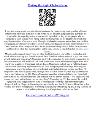 Making the Right Choices Essay
It may take many people to realize that the decisions they make today could possibly affect the
outcome tomorrow and even later in life. When we are children, our parents and guardians are
responsible for properly guiding us to make the right choices, they are the people who are
supposed to teach us right from wrong and in most cases they are the people who reveals the
many harsh realities of the world to us. Through childhood we may not worry about how the bills
will get paid, or what job we will have when we are adults because for many people the answer to
those questions often change with time. As we grow older it is up to us to follow their guidance
and learn from what they have taught us and live in a society as one. Life is full of...show more
content...
Mourning also suggests that, "There are often doubts in life, but you will have to stand up and
attack what is attacking you. Meet force with force. You have to learn as much as you can, come
up with a plan, and be positive" (Mourning, pg. 14). It is important for everyone to be persistent in
life and when faced with a difficult task think positive and attack what is stopping you from what
your trying to achieve. When faced with an illness, Mourning's outlook was to fight the disease
and succeed. Like many adolescents who are faced with peer pressure of drugs Mourning had
experienced one of the college players he looked up to had died from a cocaine overdose, "If
drugs could take down a guy like that, if drugs could take Len Bias's life, then they could take me
down, too" (Mourning pg. 42). Though Mourning was gifted with the ability to play basketball
and was raised by a foster mother and kept in touch with his parents he said, "I was once naive and
trusted everyone, and is almost cost me everything" (Mourning, pg. 53). For most of the book, I
agree with these suggestions but there is one aspect of Mourning's decisions that I highly
disagreed with; In Chapter 4, Mourning discusses how he was freshly 18 years old and that he had
"learned how to not be skeptical of everything and everyone" (Mourning, pg. 59). Being skeptical of
people is not a bad thing in many people's opinions. In life we are faced
Get more content on HelpWriting.net
 