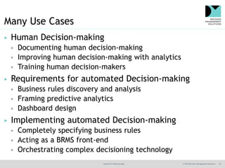 @jamet123 #decisionmgt © 2016 Decision Management Solutions 10
Many Use Cases
▶ Human Decision-making
▶ Documenting human decision-making
▶ Improving human decision-making with analytics
▶ Training human decision-makers
▶ Requirements for automated Decision-making
▶ Business rules discovery and analysis
▶ Framing predictive analytics
▶ Dashboard design
▶ Implementing automated Decision-making
▶ Completely specifying business rules
▶ Acting as a BRMS front-end
▶ Orchestrating complex decisioning technology
 