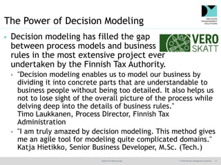 @jamet123 #decisionmgt © 2016 Decision Management Solutions 11
The Power of Decision Modeling
▶ Decision modeling has filled the gap
between process models and business
rules in the most extensive project ever
undertaken by the Finnish Tax Authority.
▶ "Decision modeling enables us to model our business by
dividing it into concrete parts that are understandable to
business people without being too detailed. It also helps us
not to lose sight of the overall picture of the process while
delving deep into the details of business rules."
Timo Laukkanen, Process Director, Finnish Tax
Administration
▶ "I am truly amazed by decision modeling. This method gives
me an agile tool for modeling quite complicated domains."
Katja Hietikko, Senior Business Developer, M.Sc. (Tech.)
 