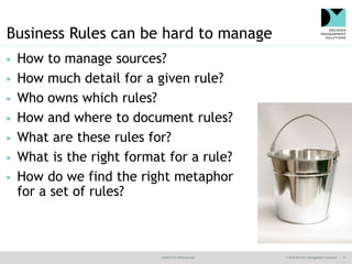 @jamet123 #decisionmgt © 2016 Decision Management Solutions 13
Business Rules can be hard to manage
▶ How to manage sources?
▶ How much detail for a given rule?
▶ Who owns which rules?
▶ How and where to document rules?
▶ What are these rules for?
▶ What is the right format for a rule?
▶ How do we find the right metaphor
for a set of rules?
 