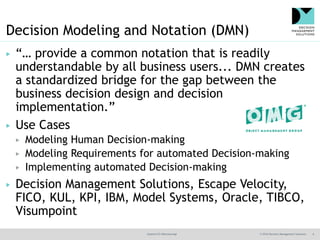 @jamet123 #decisionmgt © 2016 Decision Management Solutions 6
Decision Modeling and Notation (DMN)
▶ “… provide a common notation that is readily
understandable by all business users... DMN creates
a standardized bridge for the gap between the
business decision design and decision
implementation.”
▶ Use Cases
▶ Modeling Human Decision-making
▶ Modeling Requirements for automated Decision-making
▶ Implementing automated Decision-making
▶ Decision Management Solutions, Escape Velocity,
FICO, KUL, KPI, IBM, Model Systems, Oracle, TIBCO,
Visumpoint
 